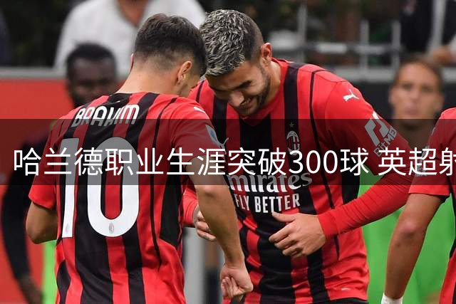 哈兰德职业生涯突破300球 英超射手榜并列第一