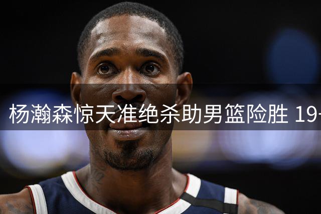 杨瀚森惊天准绝杀助男篮险胜 19+9表现显核心担当