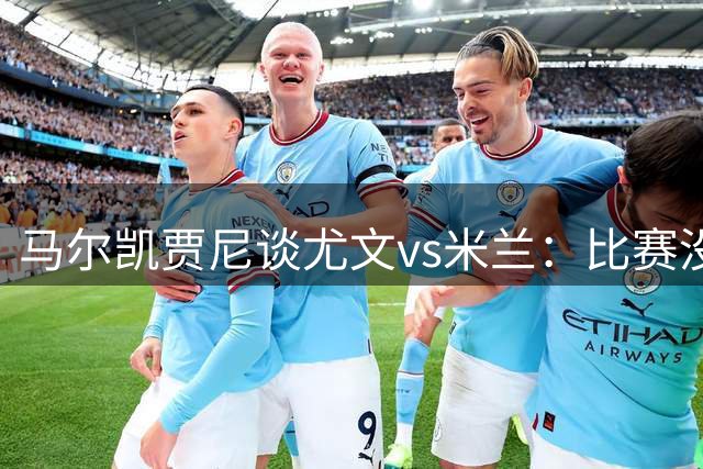 马尔凯贾尼谈尤文vs米兰：比赛没那么精彩，因为两队还在建设之中